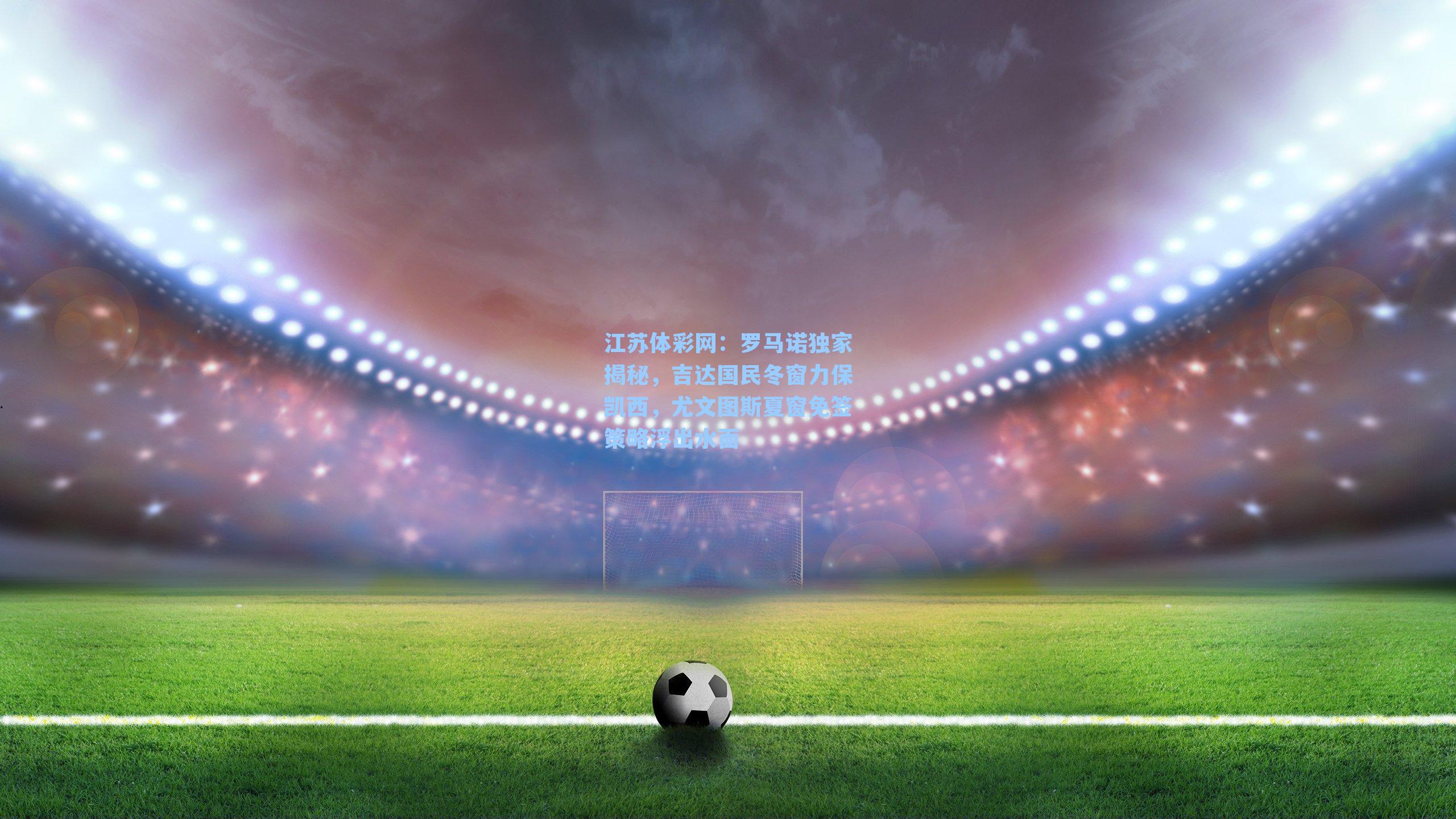 罗马诺独家揭秘，吉达国民冬窗力保凯西，尤文图斯夏窗免签策略浮出水面